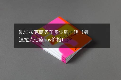 凯迪拉克商务车多少钱一辆（凯迪拉克七座suv价格）