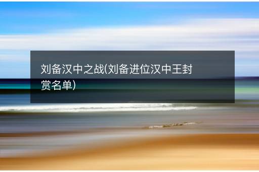 刘备汉中之战(刘备进位汉中王封赏名单)