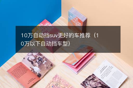 10万自动挡suv更好的车推荐（10万以下自动挡车型）