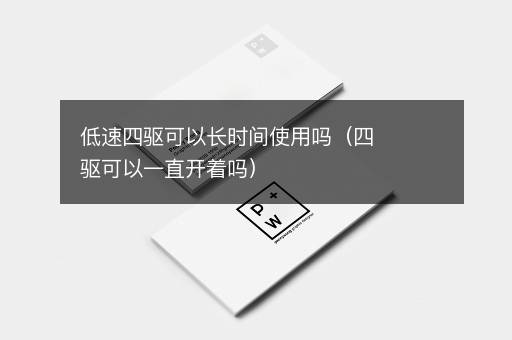 低速四驱可以长时间使用吗（四驱可以一直开着吗）